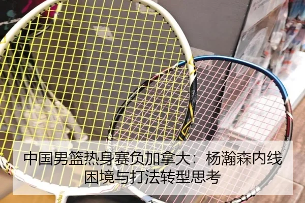 中国男篮热身赛负加拿大：杨瀚森内线困境与打法转型思考